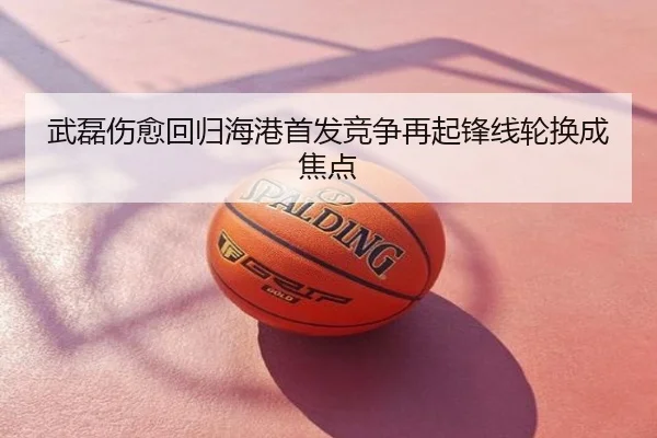 武磊伤愈回归海港首发竞争再起锋线轮换成焦点
