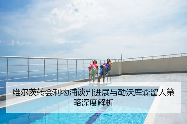 维尔茨转会利物浦谈判进展与勒沃库森留人策略深度解析