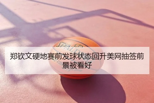 郑钦文硬地赛前发球状态回升美网抽签前景被看好
