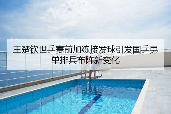 王楚钦世乒赛前加练接发球引发国乒男单排兵布阵新变化