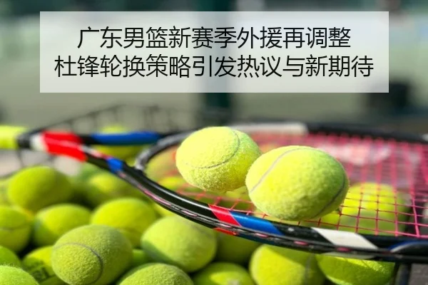 广东男篮新赛季外援再调整 杜锋轮换策略引发热议与新期待