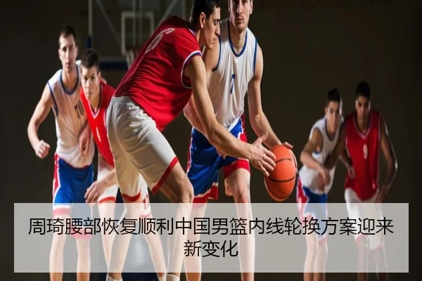 周琦腰部恢复顺利中国男篮内线轮换方案迎来新变化