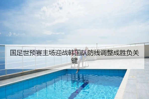 国足世预赛主场迎战韩国队防线调整成胜负关键