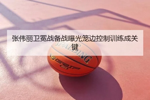 张伟丽卫冕战备战曝光笼边控制训练成关键