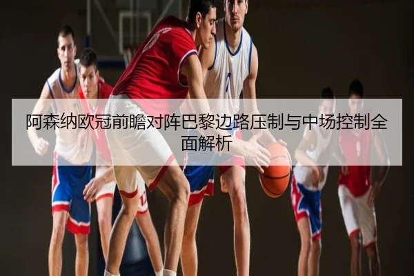 阿森纳欧冠前瞻对阵巴黎边路压制与中场控制全面解析